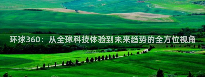 乐发ll500.ccmpc登录：环球360：从全球科技体验到未来趋势的全方位视角